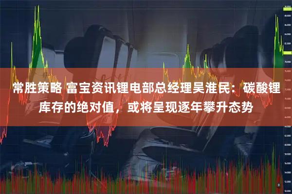 常胜策略 富宝资讯锂电部总经理吴淮民：碳酸锂库存的绝对值，或将呈现逐年攀升态势