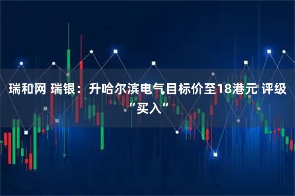 瑞和网 瑞银：升哈尔滨电气目标价至18港元 评级“买入”