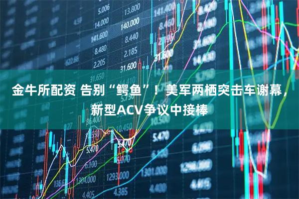 金牛所配资 告别“鳄鱼”！美军两栖突击车谢幕，新型ACV争议中接棒