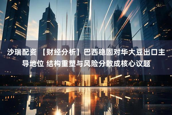 沙瑞配资 【财经分析】巴西稳固对华大豆出口主导地位 结构重塑与风险分散成核心议题