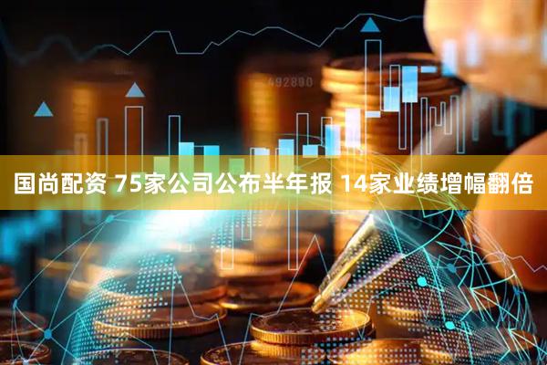 国尚配资 75家公司公布半年报 14家业绩增幅翻倍