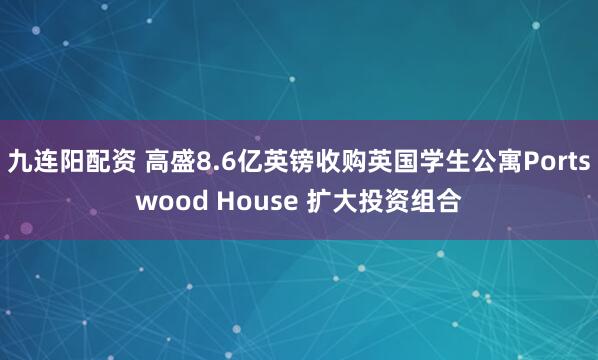 九连阳配资 高盛8.6亿英镑收购英国学生公寓Portswood House 扩大投资组合