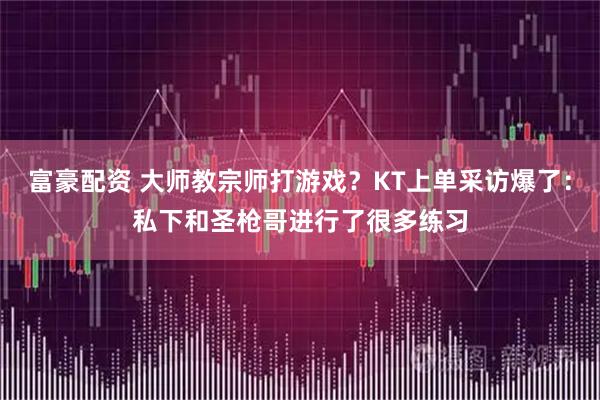 富豪配资 大师教宗师打游戏？KT上单采访爆了：私下和圣枪哥进行了很多练习