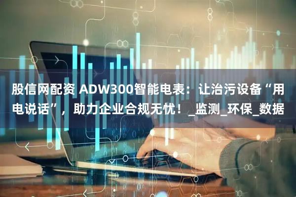 股信网配资 ADW300智能电表：让治污设备“用电说话”，助力企业合规无忧！_监测_环保_数据