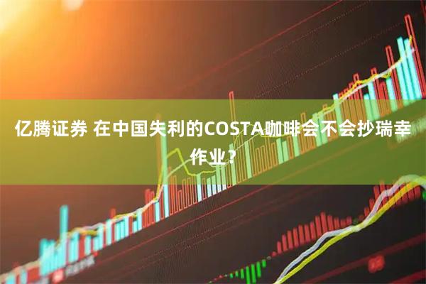 亿腾证券 在中国失利的COSTA咖啡会不会抄瑞幸作业？